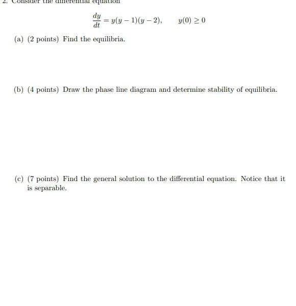 nsider the all equation dy y y 1 y 2 y 0 0 dt a 2 points Find the equilibria b 4 points Draw the phase line diagram and determine stability of equilibria c 7 points Find the general solution to the differential equation Notice that it is separable