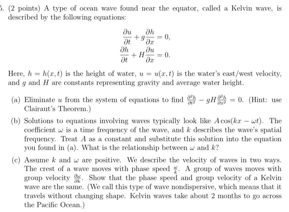 5 2 points A type of ocean wave found near the equator called a Kelvin wave is described by the following equations du h g 0 t x du x h t H 0 Here h h x t is the height of water u and 9 and H are constants representing gravity and average water height u x t is the water s east west velocity 0 h a Eliminate u from the system of equations to find 32 gHh 0 Hint use Clairaut s Theorem b Solutions to equations involving waves typically look like Acos kx wt The coefficient w is a time frequency of the wave and k describes the wave s spatial frequency Treat A as a constant and substitute this solution into the equation you found in a What is the relationship between w and k c Assume k and w are positive We describe the velocity of waves in two ways The crest of a wave moves with phase speed A group of waves moves with group velocity Show that the phase speed and group velocity of a Kelvin wave are the same We call this type of wave nondispersive which means that it travels without changing shape Kelvin waves take about 2 months to go across the Pacific Ocean