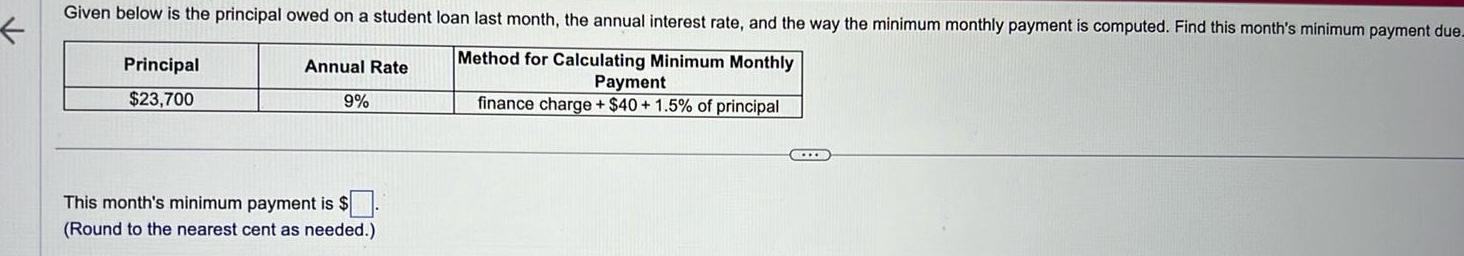 Given below is the principal owed on a student loan last month the annual interest rate and the way the minimum monthly payment is computed Find this month s minimum payment due Method for Calculating Minimum Monthly Payment finance charge 40 1 5 of principal Principal 23 700 Annual Rate 9 This month s minimum payment is Round to the nearest cent as needed CLIXE