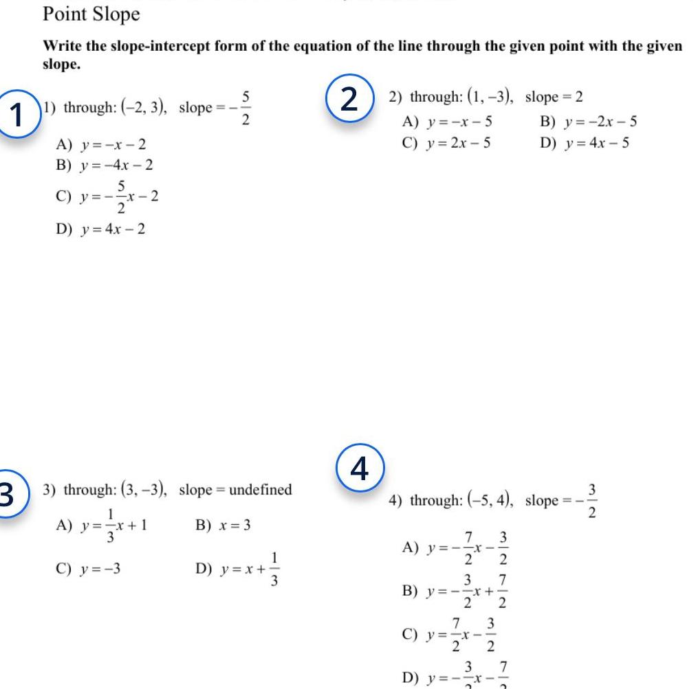 1 3 Point Slope Write the slope intercept form of the equation of the line through the given point with the given slope 1 through 2 3 slope 5232 A y x 2 B y 4x 2 5 C y x 2 D y 4x 2 3 through 3 3 slope undefined 1 A y x 1 3 B x 3 C y 3 D y x 1 3 2 2 through 1 3 slope 2 4 A y x 5 C y 2x 5 4 through 5 4 slope 7 A y x 2 3 2 7 3 B y x 2 2 7 3 C y x 2 2 B y 2x 5 D y 4x 5 3 7 D y x 2 2 3 2