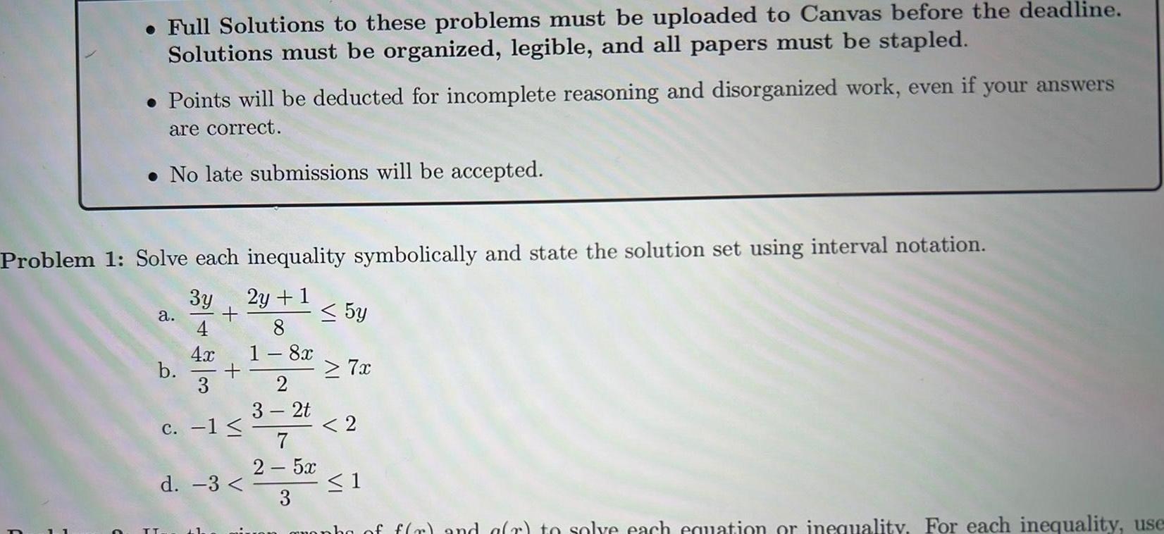 Full Solutions to these problems must be uploaded to Canvas before the deadline Solutions must be organized legible and all papers must be stapled Points will be deducted for incomplete reasoning and disorganized work even if your answers are correct No late submissions will be accepted Problem 1 Solve each inequality symbolically and state the solution set using interval notation 3y 2y 1 a b TT 4x c 1 d 3 L1 8 1 8x 2 3 2t 5y 7x 2 7 2 52 3 un granha of f r and a r to solve each equation or inequality For each inequality use 1