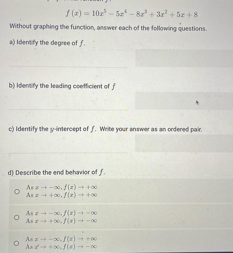 f x 10x55x4 8x 3x 5x 8 Without graphing the function answer each of the following questions a Identify the degree of f b Identify the leading coefficient of f c Identify the y intercept of f Write your answer as an ordered pair d Describe the end behavior of f As x f x As x o f x O O As x f x As x o f x As x f x As f x