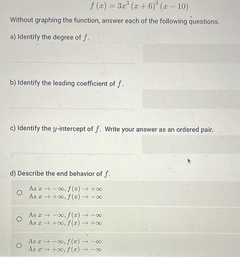 f x 3x x 6 x 10 Without graphing the function answer each of the following questions a Identify the degree of f b Identify the leading coefficient of f c Identify the y intercept of f Write your answer as an ordered pair d Describe the end behavior of f As x xo f x As x o f x O As x f x As x o f x As a o f x As o f x