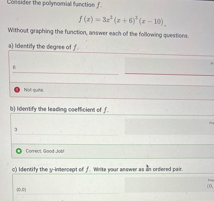 Consider the polynomial function f f x 3x x 6 x 10 Without graphing the function answer each of the following questions a Identify the degree of f 6 Not quite b Identify the leading coefficient of f 3 Correct Good Job c Identify the y intercept of f Write your answer as an ordered pair 0 0 Pr Pre Prev 0