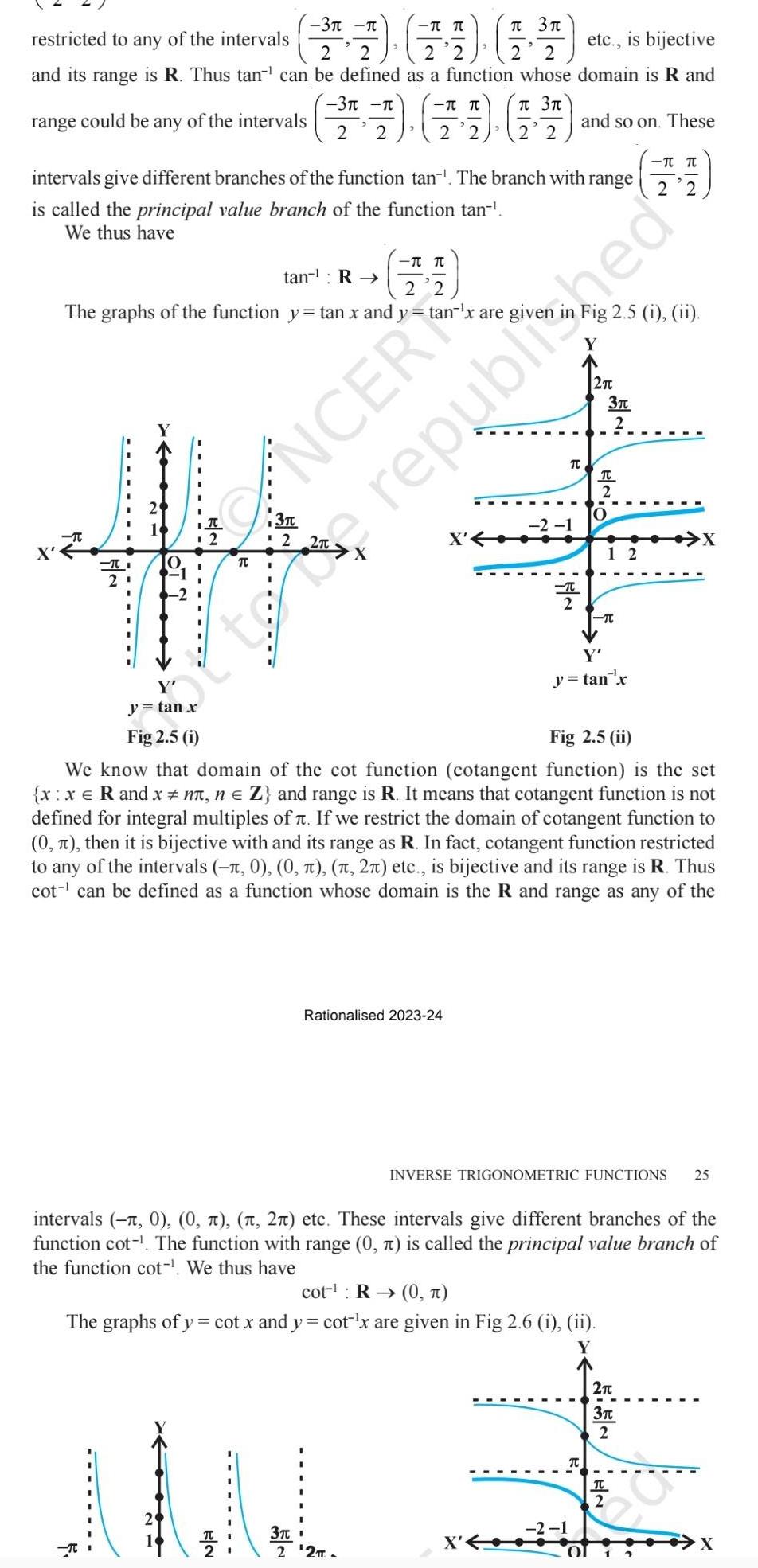 restricted to any of the intervals 1 1 14 etc is bijective 2 2 2 2 2 and its range is R Thus tan can be defined as a function whose domain is R and 3 3 range could be any of the intervals 2 2 2 2 T intervals give different branches of the function tan The branch with range is called the principal value branch of the function tan We thus have tan R The graphs of the function y tan x and ytan x are giver 2 y tan x Fig 2 5 i T T 3 CANCER T TT 2 2 3 2 TI 21 T Rationalised 2023 24 3 t 2 2TT 2 1 T 2 and so on These 74 2 2 Fig 2 5 i ii Y 2 2 1 Fig 2 5 ii We know that domain of the cot function cotangent function is the set x x R and x n n Z and range is R It means that cotangent function is not defined for integral multiples of If we restrict the domain of cotangent function to 0 then it is bijective with and its range as R In fact cotangent function restricted to any of the intervals 0 0 2 etc is bijective and its range is R Thus cot can be defined as a function whose domain is the R and range as any of the cot R 0 The graphs of y cot x and y cot x are given in Fig 2 6 i ii 3T 2 TC 2 O Y y tan x T intervals 1 0 0 2 etc These intervals give different branches of the function cot The function with range 0 is called the principal value branch of the function cot We thus have 12 INVERSE TRIGONOMETRIC FUNCTIONS 25 republished T 2T 3 2 X