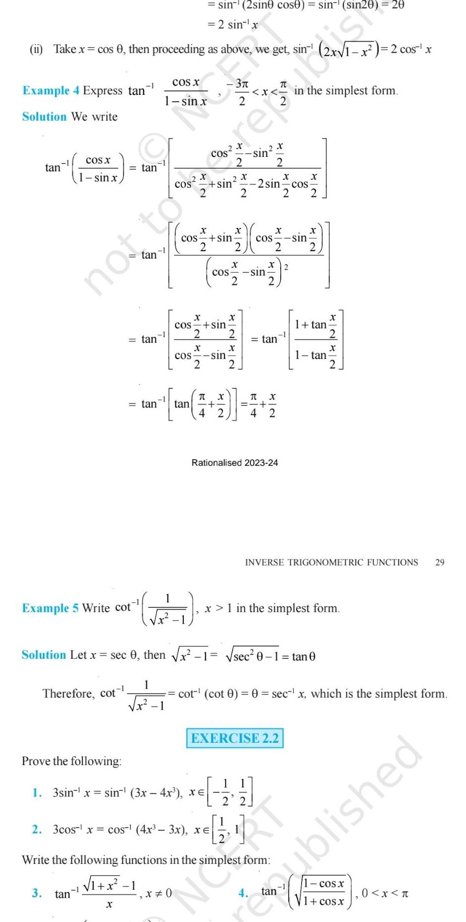 1 Example 4 Express tan Solution We write ii Take x cos 0 then proceeding as above we get sin tan COS X 1 sin x Example 5 Write cot Therefore cot 3 tan tan tan tan 1 X 1 x 1 1 COS X Solution Let x sec 0 then x 1 1 N sin 2sine cose sin Sin20 20 2 sin x X X X sin COS sin COMME 17 2 2 2 X x COS sin 2 3 X COS sin 2 X COS sin 2 Prove the following 1 3sin x sin 3x 4x xe X 0 T X tan 4 2 X X X sin 2 sin cos 2 2 2 sin 2 3cos x cos 4x 3x XE X 2 X 2 tan T X 4 2 Rationalised 2023 24 le of you 1 sec 0 Write the following functions in the simplest form 1 x 1 x 1 in the simplest form EXERCISE 2 2 in the simplest form 1 tan INVERSE TRIGONOMETRIC FUNCTIONS 29 1 tan cot cot 0 0 sec x which is the simplest form 0 1 tan 0 X 1 x 2 cos x NORT COS X 1 cos x ublished 0 x T