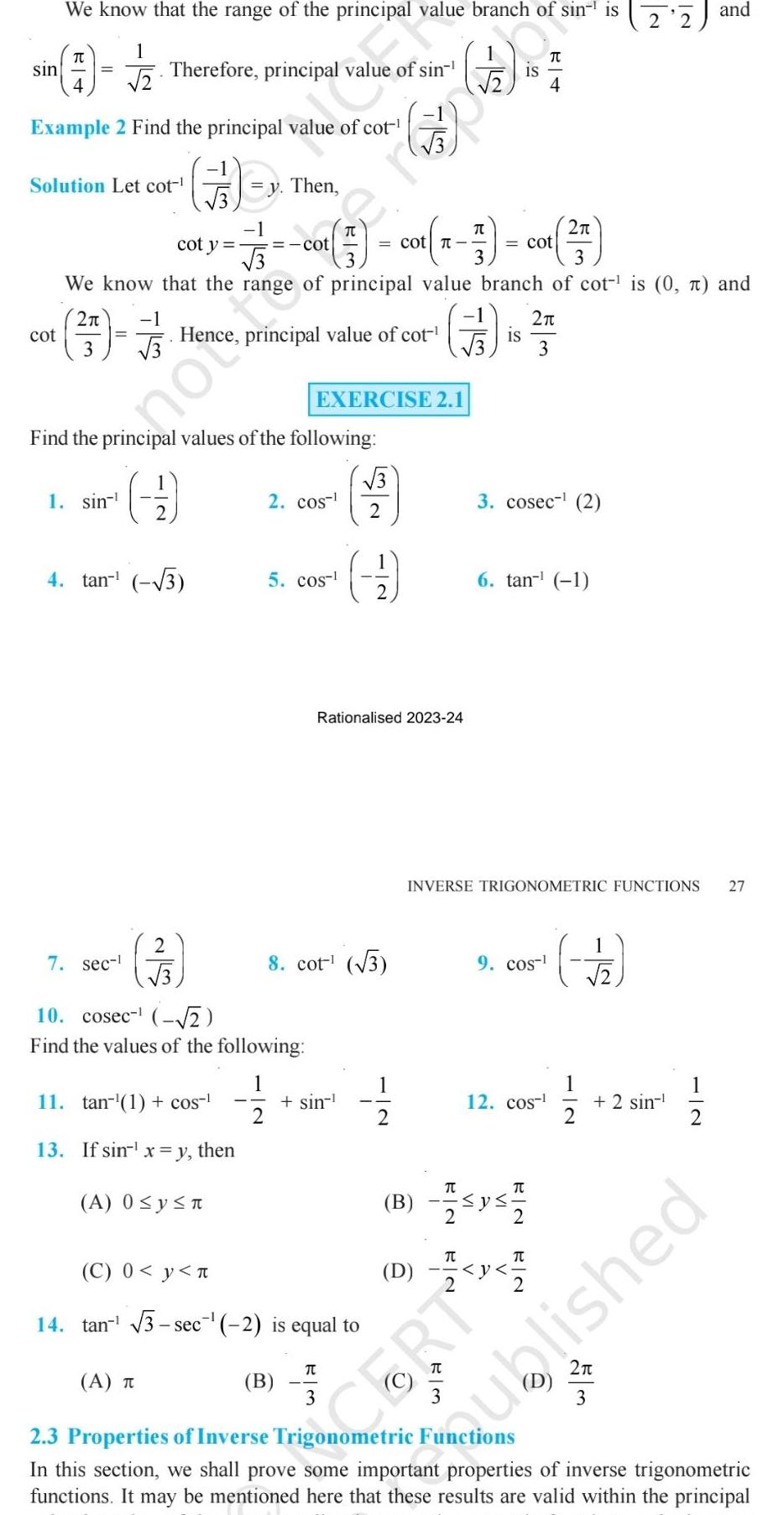 sin We know that the range of the principal value branch of sin is 1 1 TU 4 cot Example 2 Find the principal value of cot Solution Let cot y Then 3 Therefore principal value of sin 1 sin meno 7 sec cot y Find the principal values of the following 1 2 cot 3 3 We know that the range of principal value branch of cot is 0 and 2 1 Hence principal value of cot 9 4 tan 3 2 3 A T 11 tan 1 cos 13 If sin x y then A 0 y n cot 1 2 10 cosec 2 Find the values of the following 2 cos 5 cos EXERCISE 2 1 B Cop sin C 0 y n 14 tan 3 sec 2 is equal to cot 8 cot 3 3 3 2 er 2 Rationalised 2023 24 11 12 D EN IS IS 3 cosec 2 6 tan 1 2 3 INVERSE TRIGONOMETRIC FUNCTIONS 27 9 cos T B 1 120 2 T 12 cos CERT p I 1 2 2 11 2 2 sin 11 2 w 5 and 2 ublished 2 3 Properties of Inverse Trigonometric Functions In this section we shall prove some important properties of inverse trigonometric functions It may be mentioned here that these results are valid within the principal