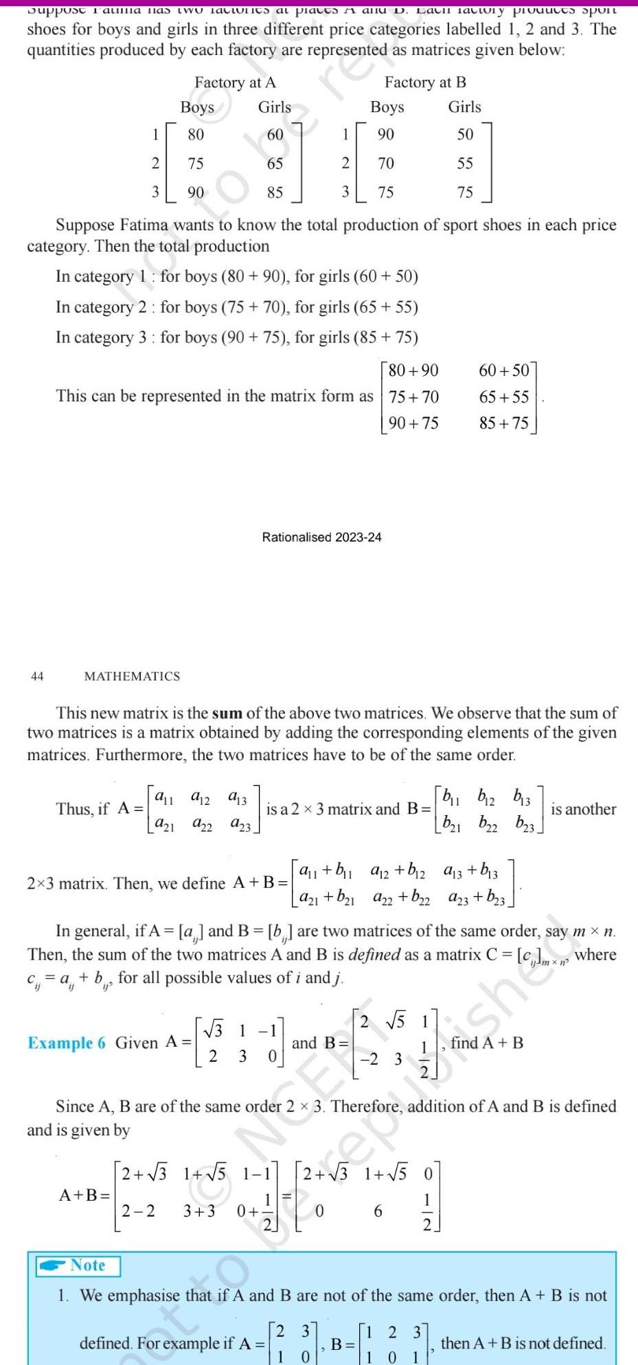 Support Fatiila has two latiunits at places A allu D Each factory products spont shoes for boys and girls in three different price categories labelled 1 2 and 3 The quantities produced by each factory are represented as matrices given below 44 Boys 80 75 90 Suppose Fatima wants to know the total production of sport shoes in each price category Then the total production In category 1 for boys 80 90 for girls 60 50 In category 2 for boys 75 70 for girls 65 55 In category 3 for boys 90 75 for girls 85 75 80 90 This can be represented in the matrix form as 75 70 90 75 1 2 3 MATHEMATICS Factory at A In general if A 2x3 matrix Then we define A B Girls 60 65 85 Example 6 Given A A B 9 1 912 913 Thus if A is a 2 x 3 matrix and B 921 922 923 This new matrix is the sum of the above two matrices We observe that the sum of two matrices is a matrix obtained by adding the corresponding elements of the given matrices Furthermore the two matrices have to be of the same order Rationalised 2023 24 2 2 31 Since A B are of the same order and is given by 1 2 3 2 3 0 2 3 1 5 1 1 1 5 1 1 3 3 0 Factory at B Boys 90 70 75 Then the sum of the two matrices A and B is defined as a matrix C c a b for all possible values of i and j a and B b are two matrices of the same order say m n where defined For example if A a b a 2 b 2 a21 b 1 a22 b22 and B 2 5 1 2 3 B 1 0 2 3 Girls 50 55 75 60 50 65 55 85 75 2 3 1 5 0 1 0 2 6 b b 2 b13 b 1 b22 b 3 a 3 b 3 a23 b 3 1 2 3 1 10 1 Therefore addition of A and B is defined is another Note 1 We emphasise that if A and B are not of the same order then A B is not use then A B is not defined