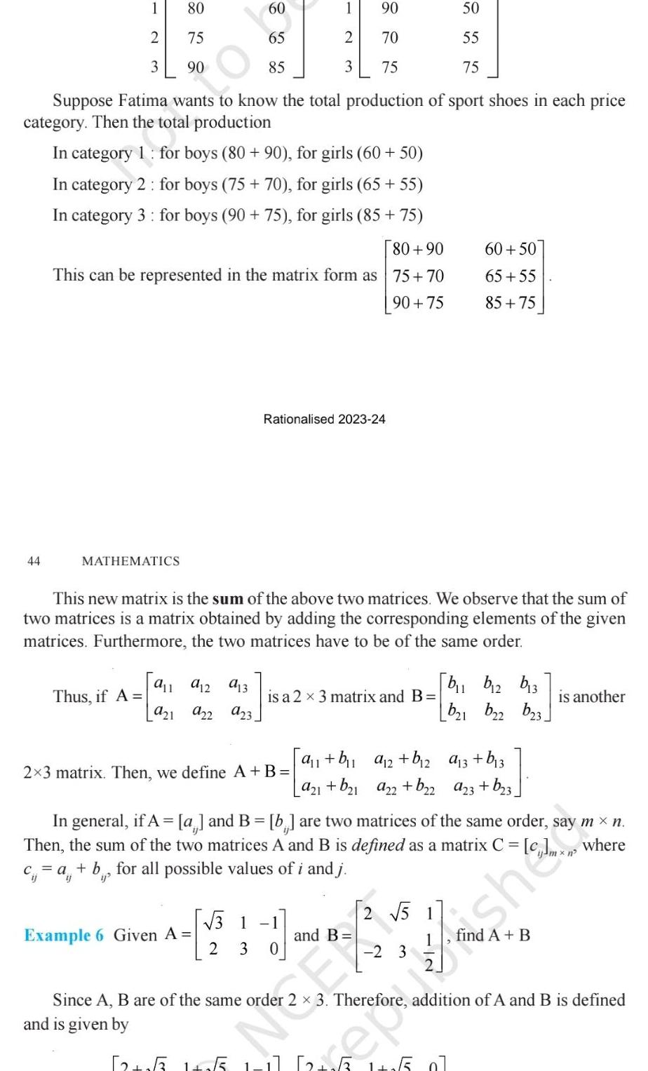 90 70 75 Suppose Fatima wants to know the total production of sport shoes in each price category Then the total production In category 1 for boys 80 90 for girls 60 50 In category 2 for boys 75 70 for girls 65 55 In category 3 for boys 90 75 for girls 85 75 80 90 This can be represented in the matrix form as 75 70 90 75 1 2 3 44 MATHEMATICS 80 75 90 60 65 85 911 912 913 Thus if A 921 922 923 1 2 3 Rationalised 2023 24 Example 6 Given A This new matrix is the sum of the above two matrices We observe that the sum of two matrices is a matrix obtained by adding the corresponding elements of the given matrices Furthermore the two matrices have to be of the same order 2x3 matrix Then we define A B is a 2 3 matrix and B 31 2 3 0 a b a 2 b 2 a21 b 1 a22 b 2 and B 50 55 75 2 5 60 50 65 55 85 75 2 3 In general if A a and B b are two matrices of the same order say m n Then the sum of the two matrices A and B is defined as a matrix C c c a b for all possible values of i and j where b b2 b13 b21 b2 a 3 b 3 a23 b 3 b23 is another 45 Since A B are of the same order 3 Therefore addition of A and B is defined and is given by 12 55 1 255 1 1 2 6 1 1 5 07
