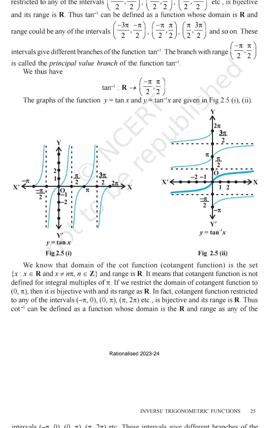 restricted to any of the intervals etc is bijective 2 2 2 2 2 2 and its range is R Thus tan can be defined as a function whose domain is R and range could be any of the intervals intervals give different branches of the function tan The branch with range is called the principal value branch of the function tan We thus have tan R The graphs of the function y tan x and y tan x are given Y y tan x intervals T 2 3 3 17 19 4 2 2 2 2 2 2 T T T 3 2 NCER X Rationalised 2023 24 and so on These 2 1 TC T Fig 2 5 i ii 2 3T 2 T 2 O 12 TC 2 2 Y y tan x republished Fig 2 5 i Fig 2 5 ii We know that domain of the cot function cotangent function is the set x x R and x n n Z and range is R It means that cotangent function is not defined for integral multiples of If we restrict the domain of cotangent function to 0 then it is bijective with and its range as R In fact cotangent function restricted to any of the intervals 0 0 2 etc is bijective and its range is R Thus cot can be defined as a function whose domain is the R and range as any of the X INVERSE TRIGONOMETRIC FUNCTIONS 25 2 ete These intervals give different branches of the