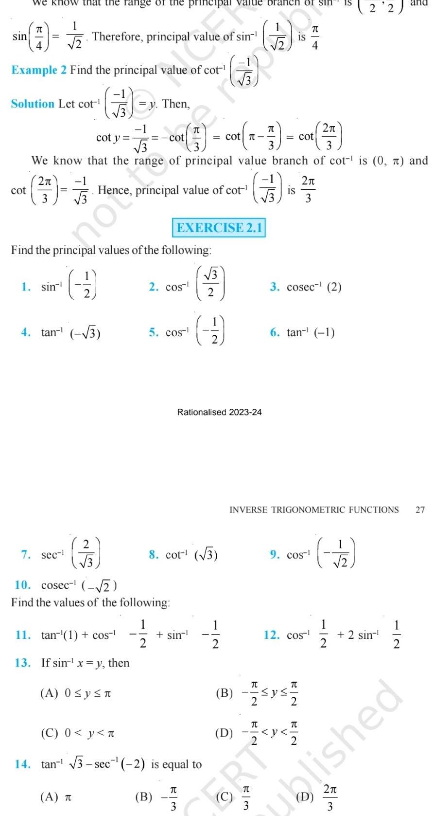 we know that the range of the principal value branch of sin 7 5 sin Example 2 Find the principal value of cot cot 1 2 Solution Let cot Therefore principal alue of sin 2 57 732 3 1 sin 7 sec 3 cot y 2 3 Fy Then 1 77 33 A T 11 tan 1 cos 13 If sin x y then A 0 y n cot Co 57 We know that the range of principal value branch of cot is 0 and er Find the principal values of the following 9 4 tan 3 DE OU Hence principal value of cot 10 cosec 2 Find the values of the following 1 2 2 cos 5 cos B EXERCISE 2 1 cot x 7 cot 7 3 8 cot 3 C 0 y 14 tan 3 sec 2 is equal to sin Rationalised 2023 24 TU 3 3 2 3 1 2 D 3 cosec 2 6 tan 1 9 cos B Isys1 2 TU INVERSE TRIGONOMETRIC FUNCTIONS 27 12 cos 2 3 V CORT EN T 22 2 11 12 2 sin 2 3 and 1 ublished