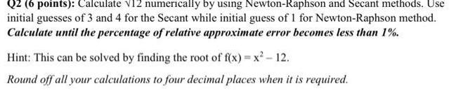 Q2 6 points Calculate V12 numerically by using Newton Raphson and Secant methods Use initial guesses of 3 and 4 for the Secant while initial guess of 1 for Newton Raphson method Calculate until the percentage of relative approximate error becomes less than 1 Hint This can be solved by finding the root of f x x 12 Round off all your calculations to four decimal places when it is required