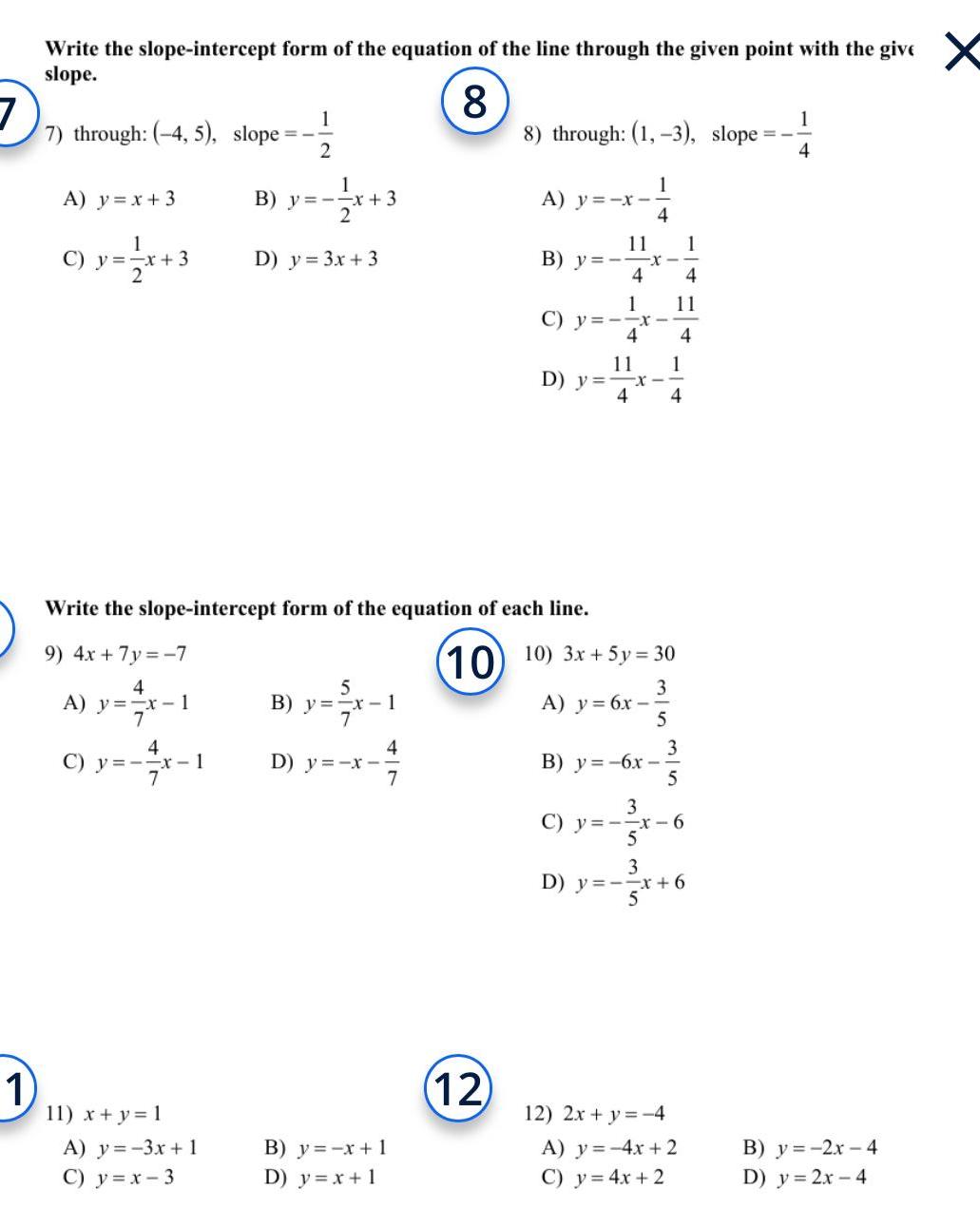 7 Write the slope intercept form of the equation of the line through the given point with the give slope 8 7 through 4 5 slope 1 12 A y x 3 C y x 3 9 4x 7y 7 4 A y x 1 4 C y x 1 B y x 3 2 D y 3x 3 11 x y 1 A y 3x 1 C y x 3 5 B y x 1 7 Write the slope intercept form of the equation of each line D y x 4 B y x 1 D y x 1 7 8 through 1 3 slope A y x 12 B y x 4 4 11 1 D y C y 4 11 1 4 X 10 10 3x 5y 30 A y 6x 3 5 4 11 1 4 3 B y 6x 5 4 3 C y x 6 5 3 D y x 6 12 2x y 4 A y 4x 2 C y 4x 2 1 4 B y 2x 4 D y 2x 4