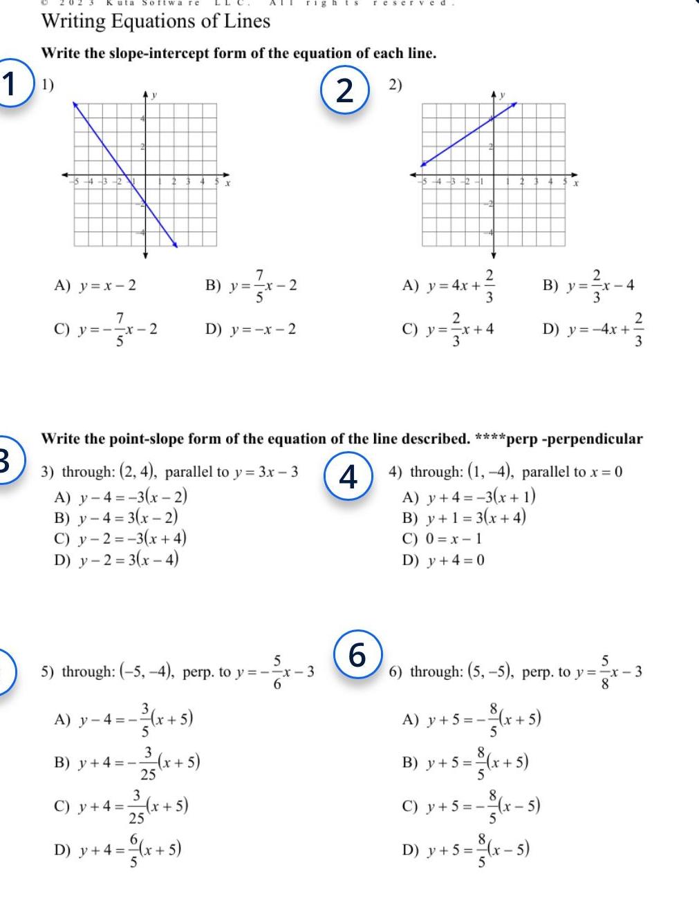 1 B Writing Equations of Lines Write the slope intercept form of the equation of each line 1 2 2 4 3 12 A y x 2 Ay 7 y x 2 C y A y 4 x x 5 5 7 B y x 2 B y 4 x 5 23 x 5 rights reserved D y x 2 5 5 through 5 4 perp to y x 3 6 C y 4 x 5 23 x 5 D y 4 x 5 4 3 2 6 A y 4x C y p x 4 Write the point slope form of the equation of the line described perp perpendicular 3 through 2 4 parallel to y 3x 3 44 through 1 4 parallel to x 0 A y 4 3 x 2 B y 4 3 x 2 A y 4 3 x 1 B y 1 3 x 4 C y 2 3 x 4 C 0 x 1 D y 2 3 x 4 D y 4 0 3 2 B y x 4 A y 5 x B y 5 5 6 through 5 5 perp to y x 3 8 x 5 x C y 5 x 5 D y 5 x 5 2 3 D y 4x x 5