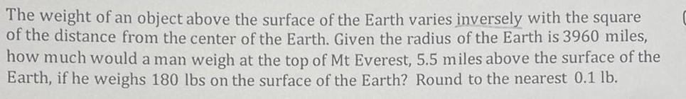 The weight of an object above the surface of the Earth varies inversely with the square of the distance from the center of the Earth Given the radius of the Earth is 3960 miles how much would a man weigh at the top of Mt Everest 5 5 miles above the surface of the Earth if he weighs 180 lbs on the surface of the Earth Round to the nearest 0 1 lb