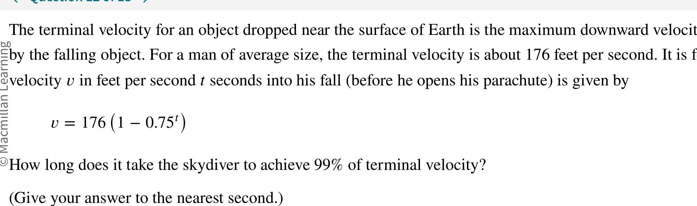 60 The terminal velocity for an object dropped near the surface of Earth is the maximum downward velocit by the falling object For a man of average size the terminal velocity is about 176 feet per second It is f velocity v in feet per second t seconds into his fall before he opens his parachute is given by v 176 1 0 75 How long does it take the skydiver to achieve 99 of terminal velocity Give your answer to the nearest second Macmillan Learnir