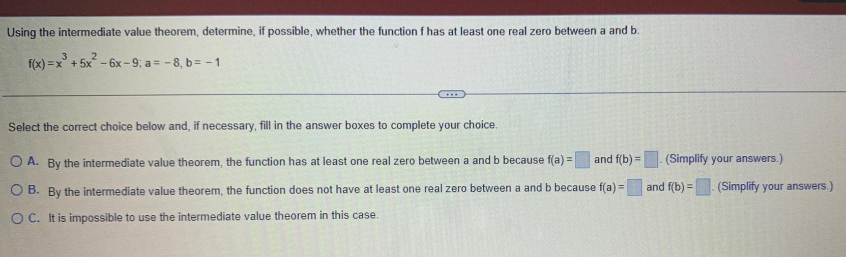 Using the intermediate value theorem determine if possible whether the function f has at least one real zero between a and b 3 2 f x x 5x 6x 9 a 8 b 1 Select the correct choice below and if necessary fill in the answer boxes to complete your choice and f b O A By the intermediate value theorem the function has at least one real zero between a and b because f a O B By the intermediate value theorem the function does not have at least one real zero between a and b because f a O C It is impossible to use the intermediate value theorem in this case Simplify your answers and f b Simplify your answers