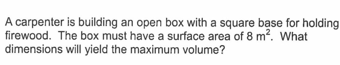 A carpenter is building an open box with a square base for holding firewood The box must have a surface area of 8 m What dimensions will yield the maximum volume