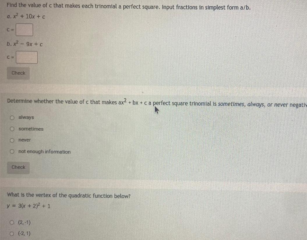 Find the value of c that makes each trinomial a perfect square Input fractions in simplest form a b a x 10x c C b x 9x c C Check Determine whether the value of c that makes ax2 bx c a perfect square trinomial is sometimes always or never negativ O always O sometimes Onever O not enough information Check What is the vertex of the quadratic function below y 3 x 2 2 1 O 2 1 O 2 1