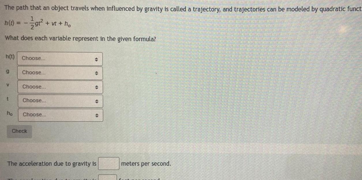 The path that an object travels when influenced by gravity is called a trajectory and trajectories can be modeled by quadratic funct h t gt vt ho What does each variable represent in the given formula h t Choose g V t ho Choose Choose Choose Choose Check The acceleration due to gravity is meters per second