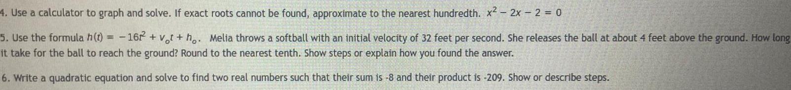 4 Use a calculator to graph and solve If exact roots cannot be found approximate to the nearest hundredth x 2x 2 0 5 Use the formula h t 1622 vt ho Melia throws a softball with an initial velocity of 32 feet per second She releases the ball at about 4 feet above the ground How long it take for the ball to reach the ground Round to the nearest tenth Show steps or explain how you found the answer 6 Write a quadratic equation and solve to find two real numbers such that their sum is 8 and their product is 209 Show or describe steps