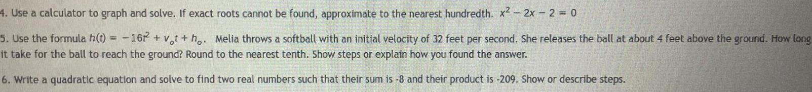 4 Use a calculator to graph and solve If exact roots cannot be found approximate to the nearest hundredth x 2x 2 0 5 Use the formula h t 1622 vt ho Melia throws a softball with an initial velocity of 32 feet per second She releases the ball at about 4 feet above the ground How long it take for the ball to reach the ground Round to the nearest tenth Show steps or explain how you found the answer 6 Write a quadratic equation and solve to find two real numbers such that their sum is 8 and their product is 209 Show or describe steps