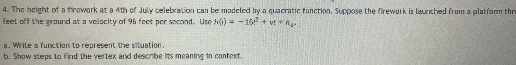 4 The height of a firework at a 4th of July celebration can be modeled by a quadratic function Suppose the firework is launched from a platform thre feet off the ground at a velocity of 96 feet per second Use h t 16t vt ho a Write a function to represent the situation b Show steps to find the vertex and describe its meaning in context