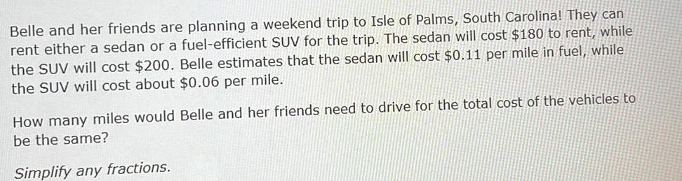 Belle and her friends are planning a weekend trip to Isle of Palms South Carolina They can rent either a sedan or a fuel efficient SUV for the trip The sedan will cost 180 to rent while the SUV will cost 200 Belle estimates that the sedan will cost 0 11 per mile in fuel while the SUV will cost about 0 06 per mile How many miles would Belle and her friends need to drive for the total cost of the vehicles to be the same Simplify any fractions