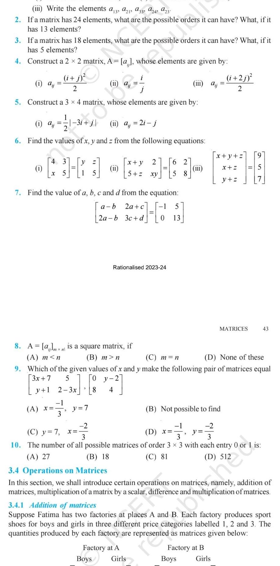 iii Write the elements a3 a21 a332 a242 a23 2 If a matrix has 24 elements what are the possible orders it can have What if it has 13 elements 3 If a matrix has 18 elements what are the possib orders it can have What if it has 5 elements 4 Construct a 2 2 matrix A i j 2 5 Construct a 3 x 4 matrix whose elements are given by 1 aj 1 X 1 a ii a 2i j 6 Find the values of x y and z from the following equations 4 3 1 A x 35 3 a whose elements are given by 5 2 3x Z 7 Find the value of a b c and d from the equation a b 2a c 30 4 0 5 2a b 3c d 8 A am is a square matrix if n A m n B m n ii y 7 x y 2 5 z xy Rationalised 2023 24 0 y 2 4 62 58 Factory at A Boys Girls 13 C m n D None of these 9 Which of the given values of x and y make the following pair of matrices equal 3x 7 x 8 y 1 iii aij D x y present B Not possible to find 2 2 Boys 2 C y 7 x 3 3 3 10 The number of all possible matrices of order 3 x 3 with each entry 0 or 1 is A 27 B 18 C 81 Factory at B i 2j 2 x y z x Z y z MATRICES Girls II 3 4 Operations on Matrices In this section we shall introduce certain operations on matrices namely addition of matrices multiplication of a matrix by a scalar difference and multiplication of matrices 5 3 4 1 Addition of matrices Suppose Fatima has two factories at places A and B Each factory produces sport shoes for boys and girls in three different price categories labelled 1 2 and 3 The quantities produced by each factory are represented as matrices given below 43