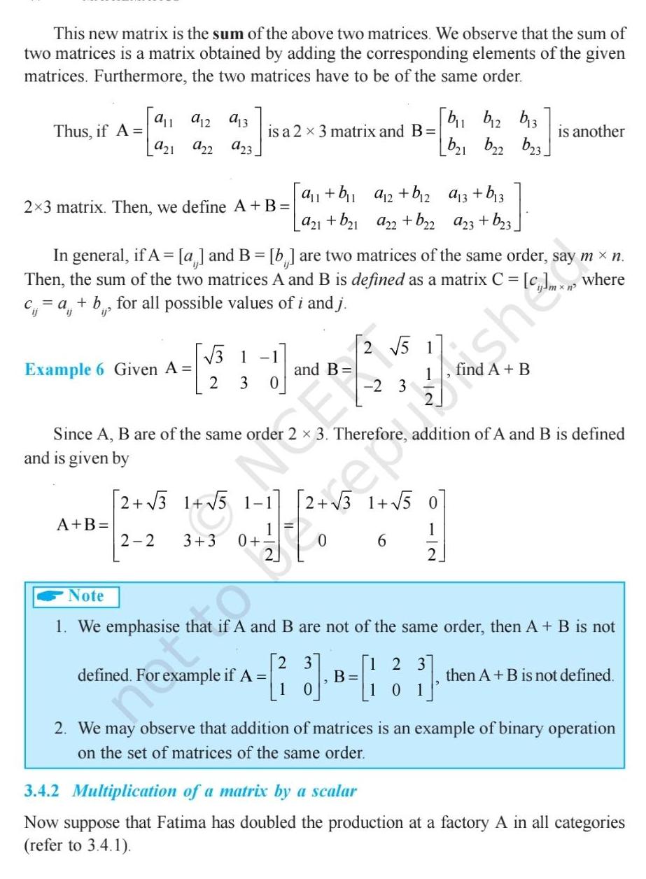 This new matrix is the sum of the above two matrices We observe that the sum of two matrices is a matrix obtained by adding the corresponding elements of the given matrices Furthermore the two matrices have to be of the same order Thus if A 2 3 matrix Then we define A B Example 6 911 912 913 921 922 923 is a 2 x 3 matrix and B and is given by A B In general if A a and B b are two matrices of the same order say m n Then the sum of the two matrices A and B is defined as a matrix C c a b for all possible values of i and j 3 1 1 Since A B are of the same order 2 3 0 and B she a 1 b a 2 b 2 a21 b 1 a22 b 2 2 3 1 5 1 1 2 2 15 3 3 0 defined For example if A 2 51 2 3 b b2 b 3 b 1 b22 23 6 a 3 b 3 a23 b 3 is another 3 Therefore addition of A and B is defined 1 2 123 01 Note 1 We emphasise that if A and B are not of the same order then A B is not 13 3 B 1 then A B is not defined 2 We may observe that addition of matrices is an example of binary operation on the set of matrices of the same order 3 4 2 Multiplication of a matrix by a scalar Now suppose that Fatima has doubled the production at a factory A in all categories refer to 3 4 1