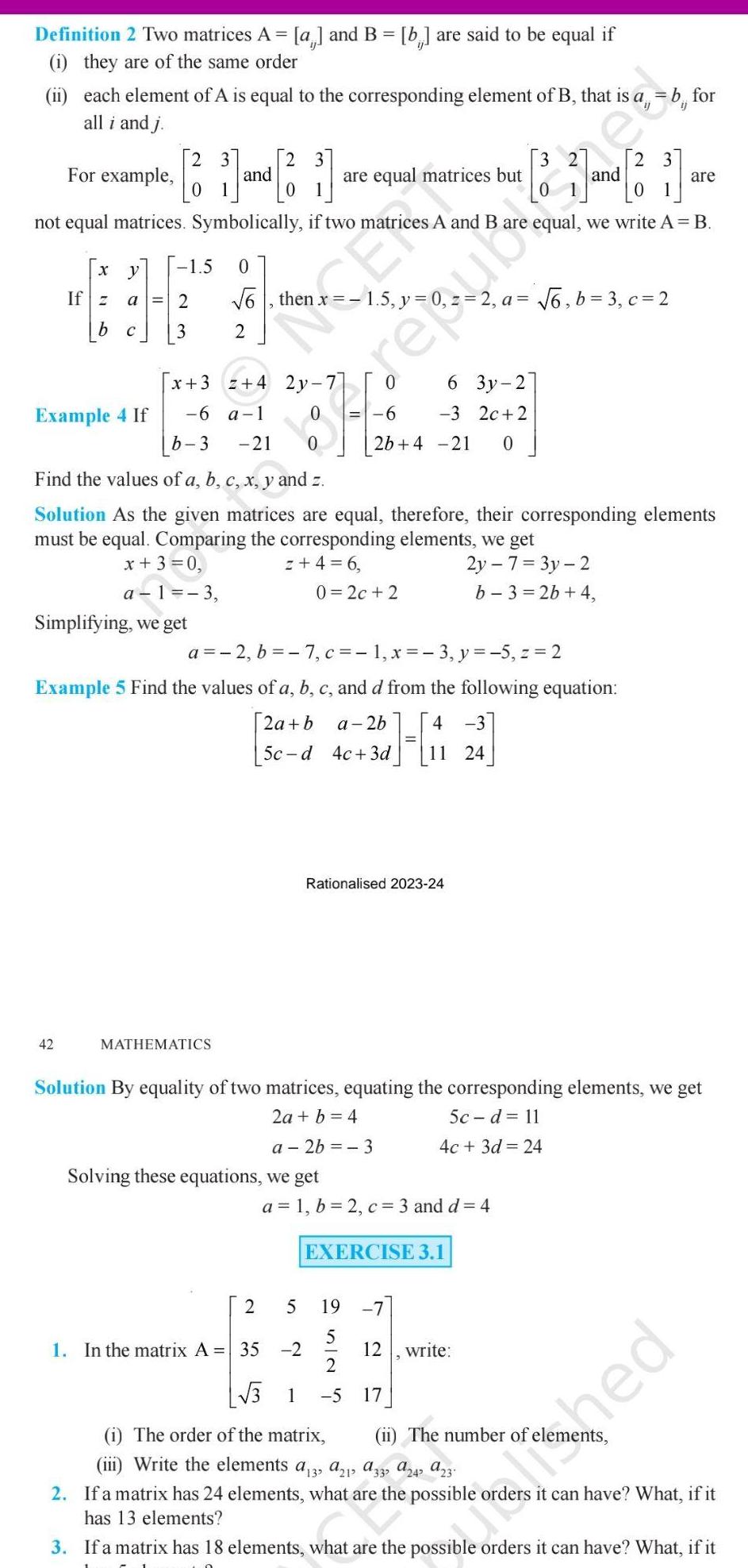 Definition 2 Two matrices A a and B b are said to be equal if i they are of the same order ii each element of A is equal to the corresponding element of B that is a all i and j 3 For example 2 and 2 1 not equal matrices Symbolically if two matrices A and B are equal we write A B X y 1 5 0 If z a 2 b C 3 Example 4 If x 3 42 Simplifying we get 6 then 2 6 a 1 b 3 21 z 4 2y 7 MATHEMATICS 0 2 are equal matrices but Free 5 Find the values of a b c x y and z Solution As the given matrices are equal therefore their corresponding elements must be equal Comparing the corresponding elements we get x 3 0 z 4 6 2y 7 3y 2 a 1 3 b 3 2b 4 Solving these equations we get 1 In the matrix A 35 2 0 2c 2 a 2 b 7 c 1 x 3 y 5 z 2 Example 5 Find the values of a b c and d from the following equation 2a b a 2b 4 3 H 5c d 4c 3d 24 6 2b 4 21 0 6 3y 2 3 2c 2 Rationalised 2023 24 a 1 b 2 c 3 and d 4 19 5 Solution By equality of two matrices equating the corresponding elements we get 5c d 11 2a b 4 a 2b 3 4c 3d 24 EXERCISE 3 1 12 3 2 1 a 6 b 3 c 2 17 and write b for 3 1 5 i The order of the matrix ii The number of ele iii Write the elements a13 a21 9332 A242 23 2 If a matrix has 24 elements what are the possible has 13 elements are ned it can have What if it 3 If a matrix has 18 elements what are the possible orders it can have What if it hata