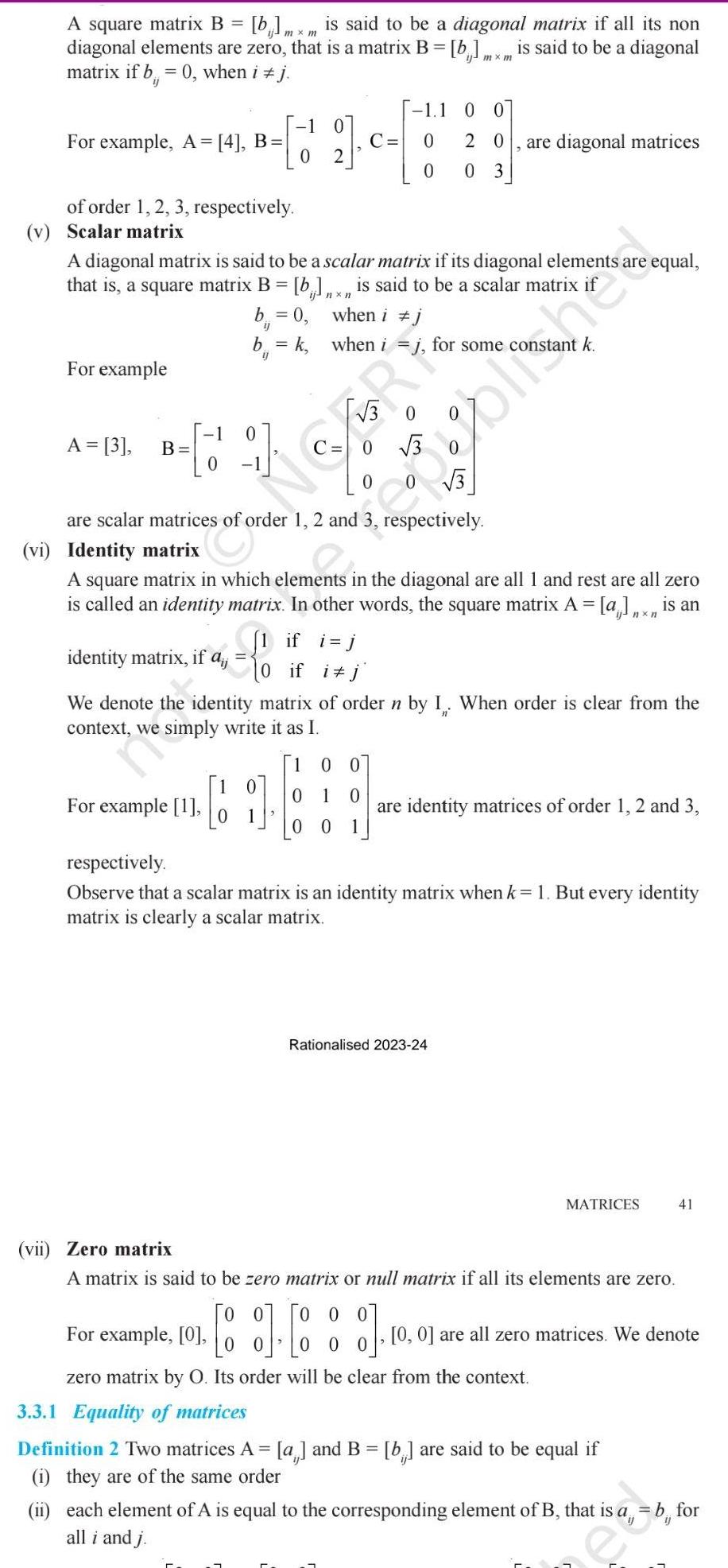 A square matrix B b mxm is said to be a diagonal matrix if all its non diagonal elements are zero that is a matrix B b mxm is said to be a diagonal matrix if b 0 when i j For example A 4 B of order 1 2 3 respectively v Scalar matrix For example A diagonal matrix is said to be a scalar matrix if its diagonal elements a that is a square matrix B b x is said to be a scalar matrix when i j when i j for some constant k A 3 B 1 1 C 0 b 0 ij b k C 0 coffe 0 are scalar matrices of order 1 2 and 3 respectively identity matrix if a kira of For example 1 3 0 1 1 O 0 0 20 0 03 vi Identity matrix A square matrix in which elements in the diagonal are all 1 and rest are all zero is called an identity matrix In other words the square matrix A a x is an 1 if i j if i j 1 are diagonal matrices We denote the identity matrix of order n by I When order is clear from the context we simply write it as I 1 00 0 1 0 00 1 e equal are identity matrices of order 1 2 and 3 Rationalised 2023 24 respectively Observe that a scalar matrix is an identity matrix when k 1 But every identity matrix is clearly a scalar matrix 0 0 For example 0 0 0 zero matrix by O Its order will be clear from the context MATRICES vii Zero matrix A matrix is said to be zero matrix or null matrix if all its elements are zero 3 3 1 Equality of matrices Definition 2 Two matrices A a and B b are said to be equal if i they are of the same order 41 0 0 are all zero matrices We denote ii each element of A is equal to the corresponding element of B that is a b for all i and j