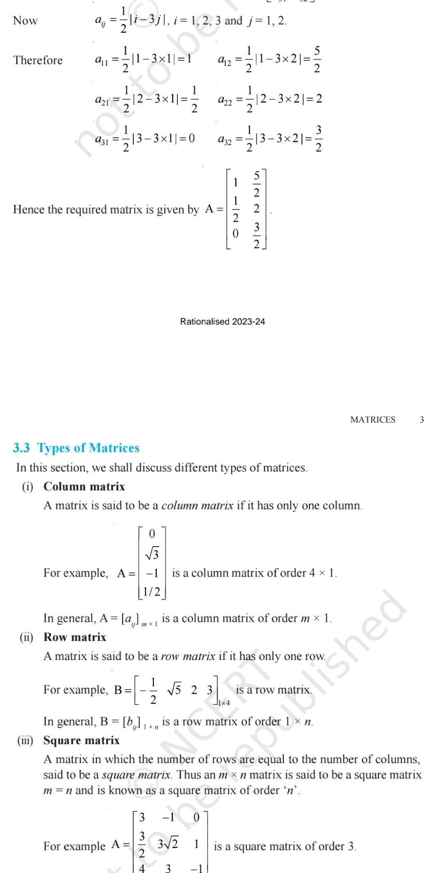 Now Therefore a 12 11 3 1 1 a11 1 11 2 i 3j i 1 2 3 and j 1 2 12 3 11 12 3 21 2 213 3 11 0 a32 12 13 3 21 1 12 Hence the required matrix is given by A 0 3 For example A 1 1 2 5 92 111 3 21 2 3 3 Types of Matrices In this section we shall discuss different types of matrices i Column matrix A matrix is said to be a column matrix if it has only one column iii Square matrix 1 Rationalised 2023 24 In general A a mx is a column matrix of order m 1 1 Row matrix For example B 5 2 3 2 For example A A matrix is said to be a row matrix if it has only one row is a column matrix of order 4 1 3 3 2 In general B b 1 x is a row matrix of order is a row matr 2 Ban MATRICES n A matrix in which the number of rows equal to the number of columns said to be a square matrix Thus an m x n matrix is said to be a square matrix m n and is known as a square matrix of order n 1 0 3 2 1 3 oblished is a square matrix of order 3 3