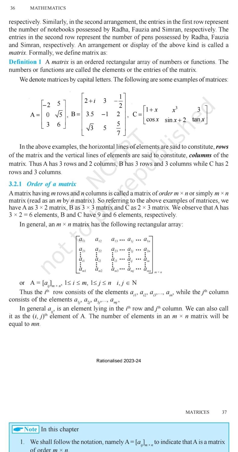 36 MATHEMATICS respectively Similarly in the second arrangement the entries in the first row represent the number of notebooks possessed by Radha Fauzia and Simran respectively The entries in the second row represent the number of pens possessed by Radha Fauzia and Simran respectively An arrangement or display of the above kind is called a matrix Formally we define matrix as Definition 1 A matrix is an ordered rectangular array of numbers or functions The numbers or functions are called the elements or the entries of the matrix We denote matrices by capital letters The following are some examples of matrices 2 5 A 0 5 3 6 B 3 5 3 2 i 3 Jou 1 7 5 N a 12 a22 m2 SUNNI In the above examples the horizontal lines of elements are said to constitute rows of the matrix and the vertical lines of elements are said to constitute columns of the matrix Thus A has 3 rows and 2 columns B has 3 rows and 3 columns while C has 2 rows and 3 columns 3 2 1 Order of a matrix A matrix having m rows and n columns is called a matrix of order m n or simply m n matrix read as an m by n matrix So referring to the above examples of matrices we have A as 3 x 2 matrix B as 3 x 3 matrix and C as 2 x 3 matrix We observe that A has 3 x 2 6 elements B and C have 9 and 6 elements respectively In general an m xn matrix has the following rectangular array C A 13 aj A23 x cosx sinx 2 or A almx 1 i m l j n i jEN n Thus the 7th row consists of the elements a consists of the elements a az azamj 1 x Rationalised 2023 24 am Azn in mn mxn a2 a3 ain while the 7th column In general a is an element lying in the 7th row and jth column We can also call it as the i j th element of A The number of elements in an m n matrix will be equal to mn MATRICES 37 Note In this chapter 1 We shall follow the notation namely A a to indicate that A is a matrix of order mx n