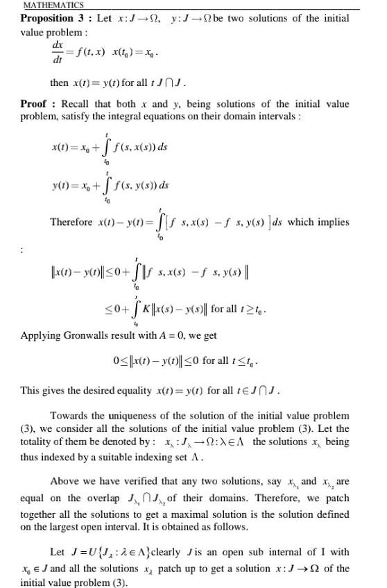 MATHEMATICS Proposition 3 Let x J 0 y J be two solutions of the initial value problem dx f t x x t xg dt then x t y t for all 1 JOJ Proof Recall that both x and y being solutions of the initial value problem satisfy the integral equations on their domain intervals x 1 x f s x s ds y 1 x f s y s ds Therefore x 1 y 1 ff s x s f s y s ds which implies 10 x 1 y 1 0 S 5 x s s y s 0 SK x s y s for all t2te 40 Applying Gronwalls result with A 0 we get 0 x 1 y 1 0 for all t t This gives the desired equality x t y t for all tJJ Towards the uniqueness of the solution of the initial value problem 3 we consider all the solutions of the initial value problem 3 Let the totality of them be denoted by x J XEA the solutions x being thus indexed by a suitable indexing set A Above we have verified that any two solutions say x and xare equal on the overlap of their domains Therefore we patch together all the solutions to get a maximal solution is the solution defined on the largest open interval It is obtained as follows Let J UJ 2 A clearly Jis an open sub internal of I with XJ and all the solutions x patch up to get a solution x J of the initial value problem 3