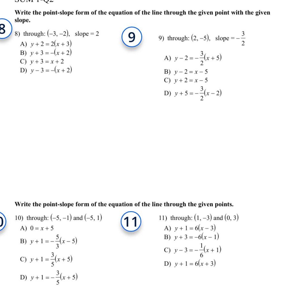 3 Write the point slope form of the equation of the line through the given point with the given slope 9 8 through 3 2 slope 2 A y 2 2 x 3 B y 3 x 2 C y 3 x 2 D y 3 x 2 9 through 2 5 slope A y 2 x 5 B y 2 x 5 C y 2 x 5 D y 5 x 2 Write the point slope form of the equation of the line through the given points 10 through 5 1 and 5 1 11 11 through 1 3 and 0 3 A 0 x 5 A y 1 6 x 3 B y 1 x 5 B y 3 6 x 1 C y 1 x 5 D y 1 3 x 5 C y 3 x 1 6 D y 1 6 x 3 3 2