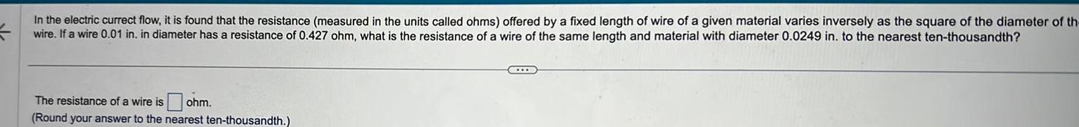 In the electric currect flow it is found that the resistance measured in the units called ohms offered by a fixed length of wire of a given material varies inversely as the square of the diameter of the wire If a wire 0 01 in in diameter has a resistance of 0 427 ohm what is the resistance of a wire of the same length and material with diameter 0 0249 in to the nearest ten thousandth The resistance of a wire is sohm Round your answer to the nearest ten thousandth C