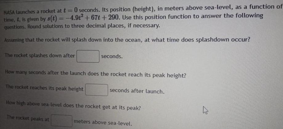 NASA launches a rocket at t 0 seconds Its position height in meters above sea level as a function of time t is given by s t 4 9t 67t 290 Use this position function to answer the following questions Round solutions to three decimal places if necessary Assuming that the rocket will splash down into the ocean at what time does splashdown occur The rocket splashes down after seconds How many seconds after the launch does the rocket reach its peak height The rocket reaches its peak height seconds after launch How high above sea level does the rocket get at its peak The rocket peaks at meters above sea level