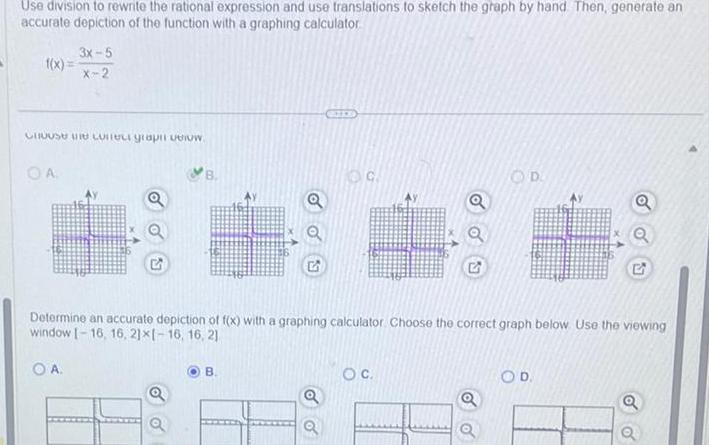 Use division to rewrite the rational expression and use translations to sketch the graph by hand Then generate an accurate depiction of the function with a graphing calculator 3x 5 X 2 Choose the corect grapi celow OA B Q G OC OD Determine an accurate depiction of f x with a graphing calculator Choose the correct graph below Use the viewing window 16 16 21x1 16 16 21 OA OD Q G o O