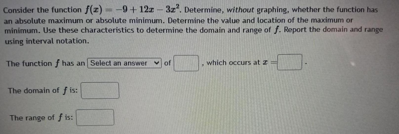 Consider the function f z 9 12z 3x Determine without graphing whether the function has an absolute maximum or absolute minimum Determine the value and location of the maximum or minimum Use these characteristics to determine the domain and range of f Report the domain and range using interval notation The function f has an Select an answer of The domain of fis The range of f is which occurs at I