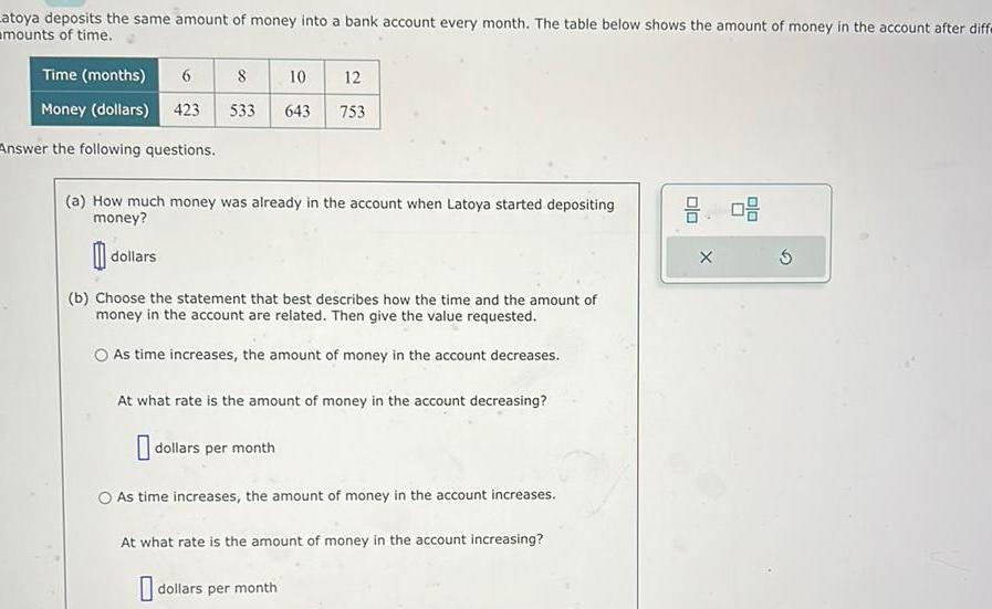 Latoya deposits the same amount of money into a bank account every month The table below shows the amount of money in the account after diffe mounts of time Time months 6 Money dollars 423 Answer the following questions 8 10 533 643 dollars a How much money was already in the account when Latoya started depositing money 12 753 b Choose the statement that best describes how the time and the amount of money in the account are related Then give the value requested As time increases the amount of money in the account decreases At what rate is the amount of money in the account decreasing dollars per month O As time increases the amount of money in the account increases At what rate is the amount of money in the account increasing dollars per month 8 08 X 5