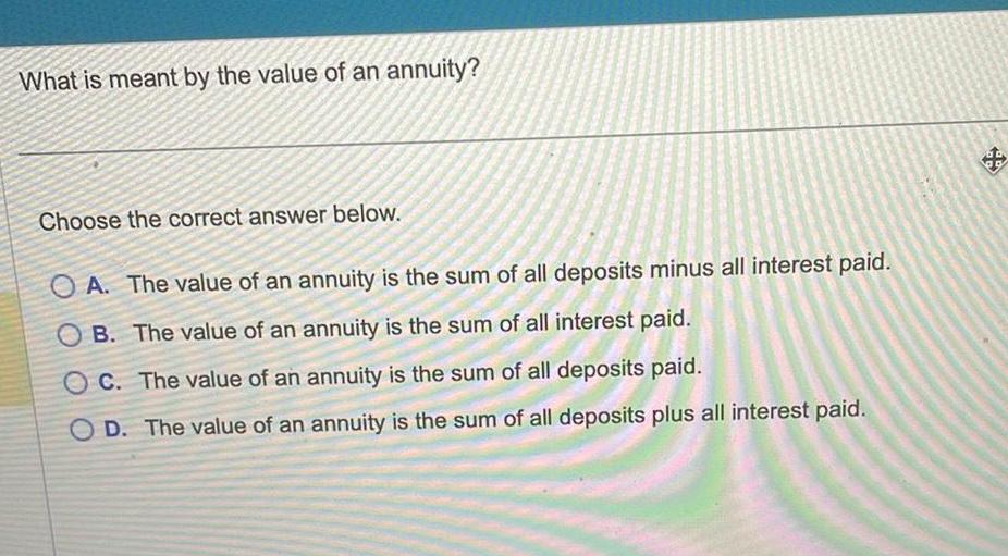 What is meant by the value of an annuity Choose the correct answer below OA The value of an annuity is the sum of all deposits minus all interest paid OB The value of an annuity is the sum of all interest paid OC The value of an annuity is the sum of all deposits paid OD The value of an annuity is the sum of all deposits plus all interest paid