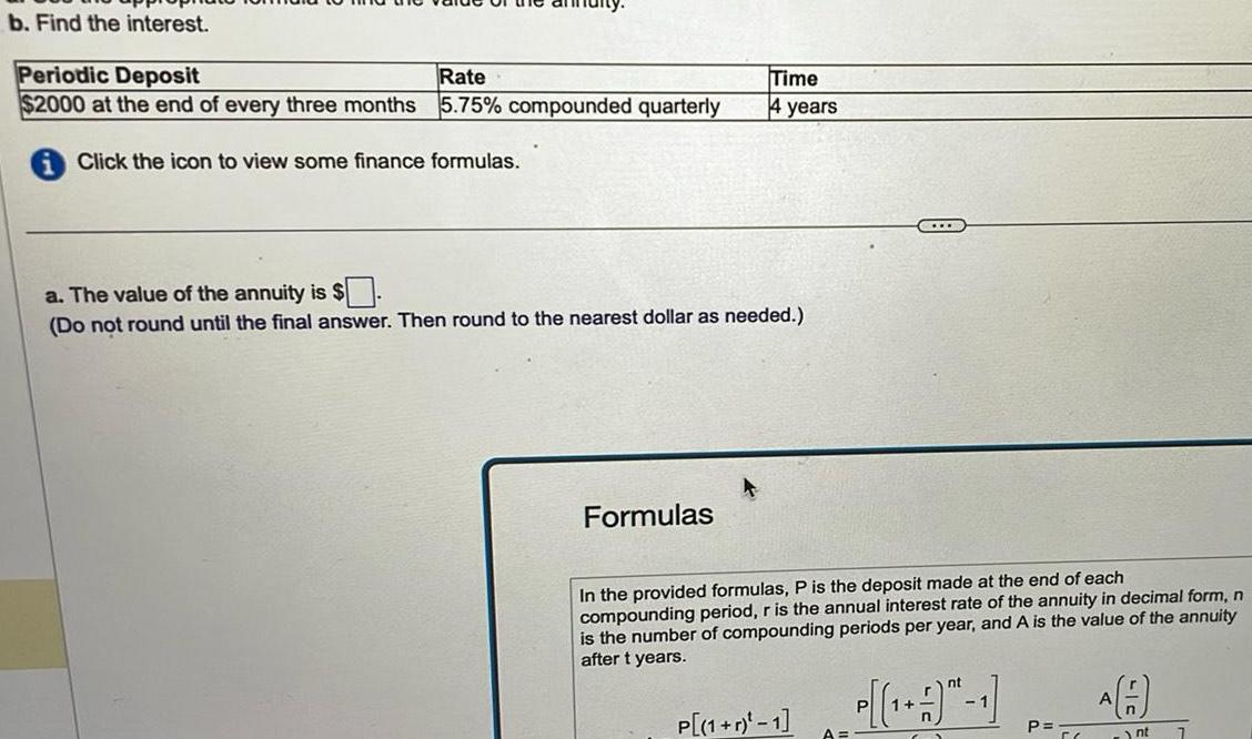 b Find the interest Periodic Deposit Rate 2000 at the end of every three months 5 75 compounded quarterly Click the icon to view some finance formulas Time 4 years a The value of the annuity is Do not round until the final answer Then round to the nearest dollar as needed Formulas In the provided formulas P is the deposit made at the end of each compounding period r is the annual interest rate of the annuity in decimal form n is the number of compounding periods per year and A is the value of the annuity after t years P 1 r 1 nt 1 P P A n nt