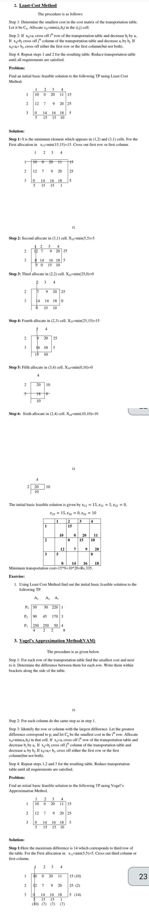 2 Least Cost Method The procedure is as follows Step 1 Determine the smallest cost in the cost matrix of the transportation table Let it be Cij Allocate x j min a b in the ij cell Step 2 If x j a cross off ith row of the transportation table and decrease b by a If x b cross off jh column of the transportation table and decrease a by bj If Xij a bj cross off either the first row or the first column but not both Step 4 Repeat steps 1 and 2 for the resulting table Reduce transportation table until all requirements are satisfied Problem Find an initial basic feasible solution to the following TP using Least Cost Method 1 2 3 F 2 Solution Step 1 0 is the minimum element which appears in 1 2 and 3 1 cells For the First allocation in X 2 min 15 15 15 Cross out first row or first column 1 3 4 3 2 3 2 3 2 3 I 2 3 4 10 0 20 11 15 2 12 7 9 20 25 Step 2 Second allocate in 3 1 cell X 1 min 5 5 5 12 3 4 12 7 3 0 14 16 18 5 5 15 15 10 10 0 20 H 12 7 9 20 0 5 15 15 1 Step 3 Third allocate in 2 2 cell X 2 min 25 0 0 2 3 4 2 Solution 14 16 18 5 14 5 0 15 10 Step 4 Fourth allocate in 2 3 cell X23 min 25 15 15 7 9 20 25 14 16 18 0 0 15 10 B 4 3 Step 5 Fifth allocate in 3 4 cell X34 min 0 10 0 4 1 9 20 25 16 18 5 15 10 4 2 20 10 18 10 9 20 25 16 18 5 20 10 Step 6 Sixth allocate in 2 4 cell X24 min 10 10 10 0 The initial basic feasible solution is given by x12 15 X31 5 x22 0 X23 15 X34 0 X24 10 1 3 4 10 1 2 d 3 A A P 50 30 220 1 P 90 45 170 3 P 250 250 50 4 4 2 2 8 1 2 1 10 0 10 5 10 15 12 25 0 14 16 18 Minimum transportation cost 15 9 10 20 Rs 335 Exercise 1 Using Least Cost Method find out the initial basic feasible solution to the following TP 0 3 Vogel s Approximation Method VAM 20 The procedure is as given below Step 1 For each row of the transportation table find the smallest cost and next to it Determine the difference between them for each row Write them within brackets along the side of the table 21 Step 2 For each column do the same step as in step 1 Step 3 Identify the row or column with the largest difference Let the greatest difference correspond to p and let Cij be the smallest cost in the ith row Allocate x min a b in that cell If xa cross off ith row of the transportation table and decrease b by a If x b cross off jth column of the transportation table and decrease a by bj If xa b cross off either the first row or the first column but not both 3 4 2 3 Step 4 Repeat steps 1 2 and 3 for the resulting table Reduce transportation table until all requirements are satisfied 0 Problem Find an initial basic feasible solution to the following TP using Vogel s Approximation Method 2 12 7 9 20 25 2 15 22 0 14 16 18 5 5 15 15 10 11 15 4 0 20 11 15 10 7 20 11 Step 1 Here the maximum difference is 14 which corresponds to third row of the table For the First allocation in X min 5 5 5 Cross out third column or first column 9 20 0 23 15 10 2 12 7 9 20 25 2 3 a 14 16 18 5 14 15 15 1 10 7 7 7 23