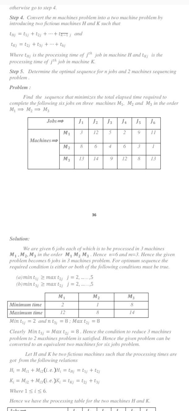 otherwise go to step 4 Step 4 Convert the m machines problem into a two machine problem by introducing two fictious machines H and K such that thi t j t j tk and U tkj 12 t3j tkj Where tj is the processing time of jth job in machine H and tx is the processing time of jth job in machine K Step 5 Determine the optimal sequence for n jobs and 2 machines sequencing problem Problem Find the sequence that minimizes the total elapsed time required to complete the following six jobs on three machines M M and M3 in the order M M M3 Jobs Machines J Jz M 3 12 M 8 M3 13 6 a min ty 2 max t j j 2 5 b min tj 2 max t j j 2 5 M 2 12 14 36 J3 5 M 1 8 4 2 6 Js J6 11 9 3 9 12 8 Solution We are given 6 jobs each of which is to be processed in 3 machines M M2 M3 in the order M M M3 Hence n 6 and m 3 Hence the given problem becomes 6 jobs in 3 machines problem For optimum sequence the required condition is either or both of the following conditions must be true M3 8 14 1 13 Minimum time Maximum time Min t 2 and nt3j 8 Max taj 8 Clearly Min t3 Max t 8 Hence the condition to reduce 3 machines problem to 2 maxhines problem is satisfied Hence the given problem can be converted to an equivalent two machines for six jobs problem Hence we have the processing table for the two machines H and K Jober Let H and K be two fictious machines such that the processing times are got from the following relations H M M z i e H tj tj t j K M 2 M 3 i e K txj tzi t3j Where 1 i 6