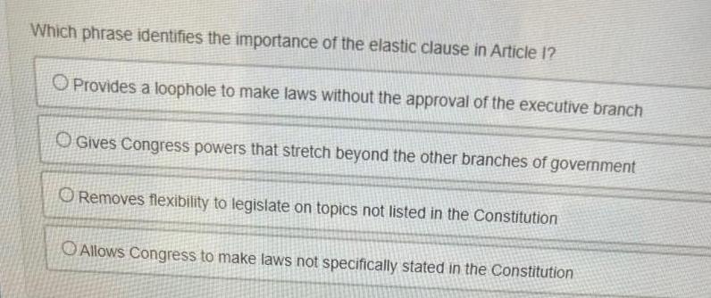 Which phrase identifies the importance of the elastic clause in Article 1 Provides a loophole to make laws without the approval of the executive branch O Gives Congress powers that stretch beyond the other branches of government ORemoves flexibility to legislate on topics not listed in the Constitution O Allows Congress to make laws not specifically stated in the Constitution