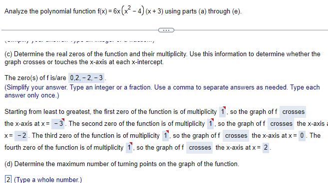 Analyze the polynomial function f x 6x x 4 x 3 using parts a through e c Determine the real zeros of the function and their multiplicity Use this information to determine whether the graph crosses or touches the x axis at each x intercept The zero s off is are 0 2 2 3 Simplify your answer Type an integer or a fraction Use a comma to separate answers as needed Type each answer only once Starting from least to greatest the first zero of the function is of multiplicity 1 so the graph of f crosses the x axis at x 3 The second zero of the function is of multiplicity 1 so the graph of f crosses the x axis x 2 The third zero of the function is of multiplicity 1 so the graph of f crosses the x axis at x 0 The fourth zero of the function is of multiplicity 1 so the graph of f crosses the x axis at x 2 d Determine the maximum number of turning points on the graph of the function 2 Type a whole number