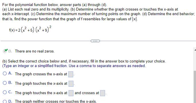 For the polynomial function below answer parts a through d a List each real zero and its multiplicity b Determine whether the graph crosses or touches the x axis at each x intercept c Determine the maximum number of turning points on the graph d Determine the end behavior that is find the power function that the graph of f resembles for large values of x f x 2 x 5 x 9 B There are no real zeros b Select the correct choice below and if necessary fill in the answer box to complete your choice Type an integer or a simplified fraction Use comma to separate answer as needed OA The graph crosses the x axis at B The graph touches the x axis at OC The graph touches the x axis at and crosses at OD The graph neither crosses nor touches the x axis