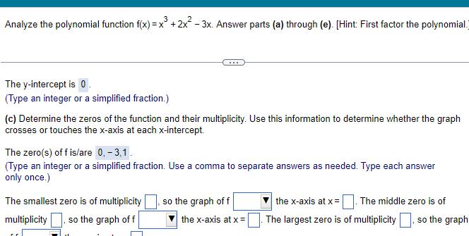 Analyze the polynomial function f x x 2x 3x Answer parts a through e Hint First factor the polynomial The y intercept is 0 Type an integer or a simplified fraction c Determine the zeros of the function and their multiplicity Use this information to determine whether the graph crosses or touches the x axis at each x intercept The zero s of f is are 0 3 1 Type an integer or a simplified fraction Use a comma to separate answers as needed Type each answer only once The smallest zero is of multiplicity multiplicity so the graph of f so the graph of f the x axis at x The middle zero is of the x axis at x The largest zero is of multiplicity so the graph