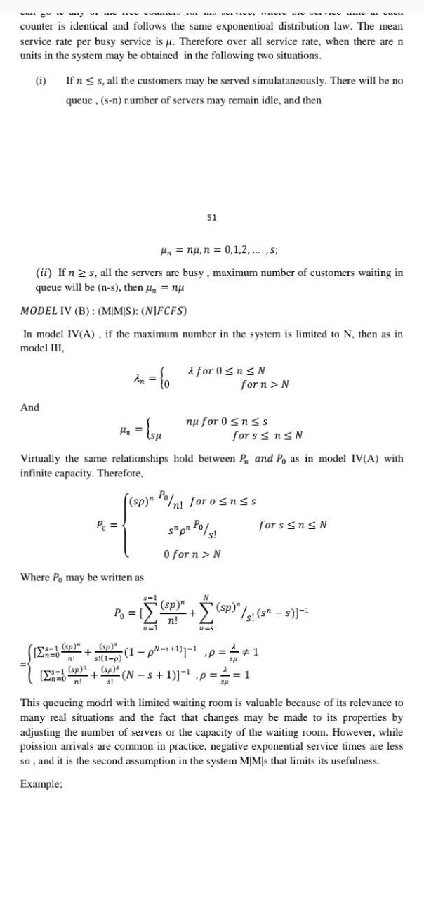 agus any vi u uw won TAN counter is identical and follows the same exponentioal distribution law The mean service rate per busy service is u Therefore over all service rate when there are n units in the system may be obtained in the following two situations i And If n s all the customers may be served simulataneously There will be no queue s n number of servers may remain idle and then Hn nu n 0 1 2 s ii If n s all the servers are busy maximum number of customers waiting in queue will be n s then nu MODEL IV B MMS NIFCFS In model IV A if the maximum number in the system is limited to N then as in model III s 1 sp 12n 0 n sp Zn 0 n P An 0 H x su Where Pe may be written as sp s 1 p Virtually the same relationships hold between P and Po as in model IV A with infinite capacity Therefore 8 1 P 51 n 1 sp n Po nl foro nss St pt Po s s 0 for n N for 0 n N sp n n nu for 0 nss TUSIN MINU n s for n N 1 p s 1 1 1 p for s n N sp N s 1 p s sp sp s s s SH DUVA for s n N 1 1 This queueing modrl with limited waiting room is valuable because of its relevance to many real situations and the fact that changes may be made to its properties by adjusting the number of servers or the capacity of the waiting room However while poission arrivals are common in practice negative exponential service times are less so and it is the second assumption in the system MIM s that limits its usefulness Example